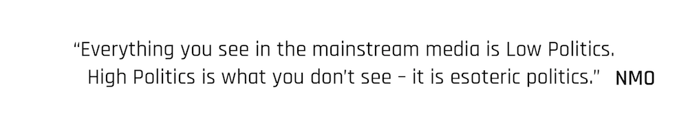 Everything you see in the mainstream media is Low Politics. High Politics is what you don’t see – it is esoteric politics.” New Moral Order quote