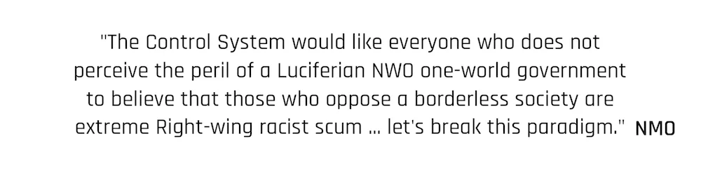"The Control System would like everyone who does not perceive the peril of a Luciferian NWO one-world government to believe that those who oppose a borderless society are extreme Right-wing racist scum ... let's break this paradigm." New moral order Quote
