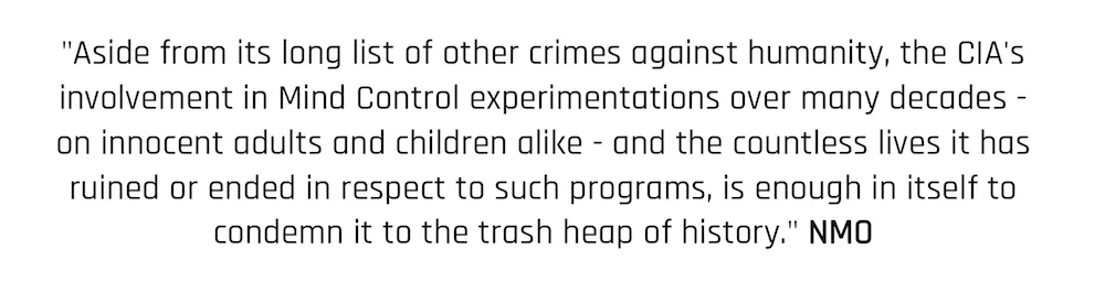 "Aside from its long list of other crimes against humanity, the CIA's involvement in Mind Control experimentations over many decades - on innocent adults and children alike - and the countless lives it has ruined or ended in respect to such programs, is enough in itself to condemn it to the trash heap of history." NMO