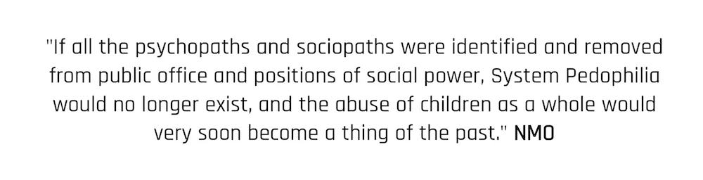 "If all the psychopaths and sociopaths were identified and removed from public office and positions of social power, System Pedophilia would no longer exist, and the abuse of children as a whole would very soon become a thing of the past." NMO