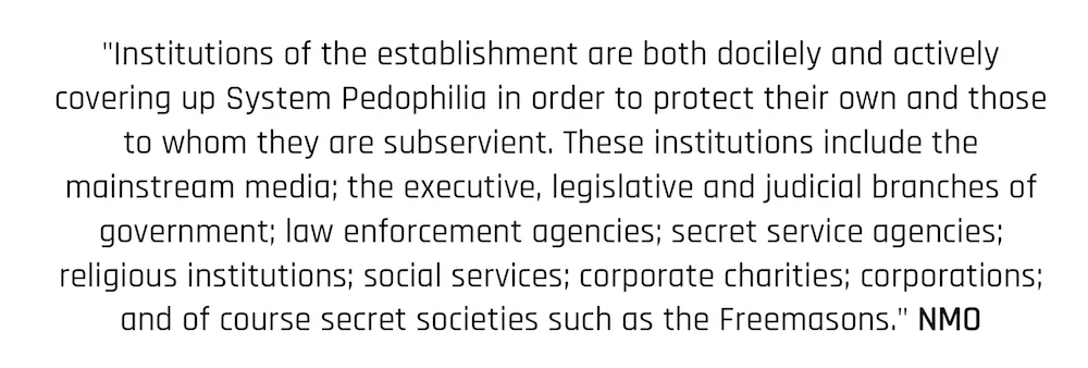 "Institutions of the establishment are both docilely and actively covering up System Pedophilia in order to protect their own and those to whom they are subservient. These institutions include the mainstream media; the executive, legislative and judicial branches of government; law enforcement agencies; secret service agencies; religious institutions; social services; corporate charities; corporations; and of course secret societies such as the Freemasons." NMO