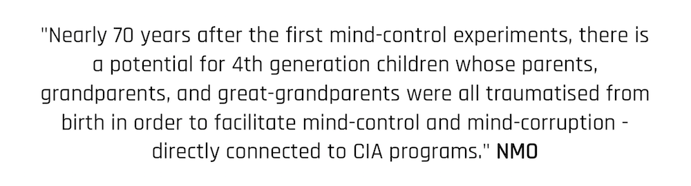 "Nearly 70 years after the first mind-control experiments, there is a potential for 4th generation children whose parents, grandparents, and great-grandparents were all traumatised from birth in order to facilitate mind-control and mind-corruption - directly connected to CIA programs." NMO