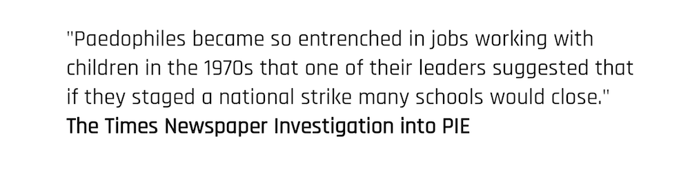 "Paedophiles became so entrenched in jobs working with children in the 1970s that one of their leaders suggested that if they staged a national strike many schools would close." The Times Newspaper Investigation into PIE