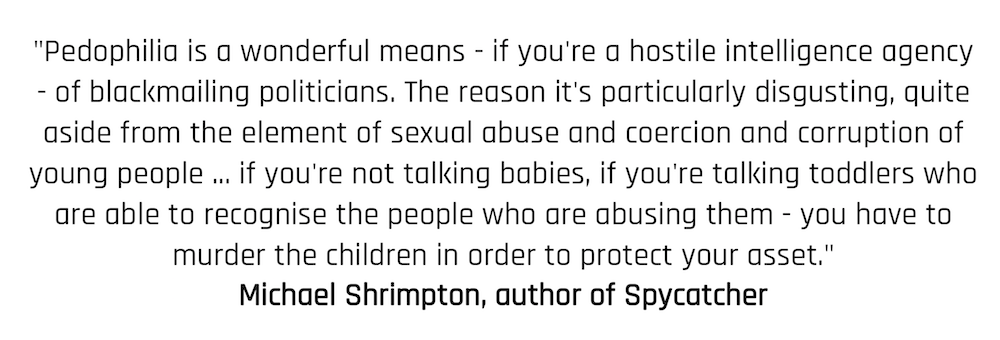 "Pedophilia is a wonderful means - if you're a hostile intelligence agency - of blackmailing politicians. The reason it's particularly disgusting, quite aside from the element of sexual abuse and coercion and corruption of young people ... if you're not talking babies, if you're talking toddlers who are able to recognise the people who are abusing them - you have to murder the children in order to protect your asset." Michael Shrimpton, author of Spycatcher