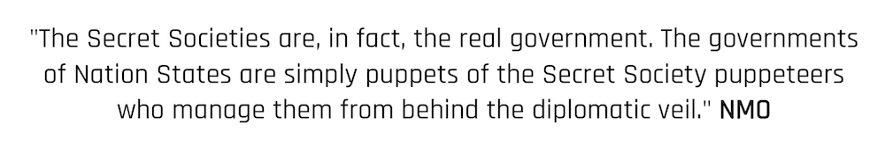 "The Secret Societies are, in fact, the real government. The governments of Nation States are simply puppets of the Secret Society puppeteers who manage them from behind the diplomatic veil." NMO