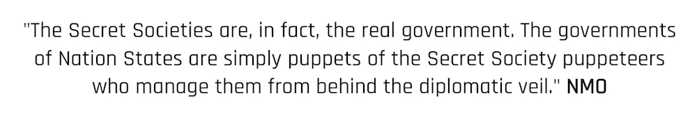 "The Secret Societies are, in fact, the real government. The governments of Nation States are simply puppets of the Secret Society puppeteers who manage them from behind the diplomatic veil." NMO