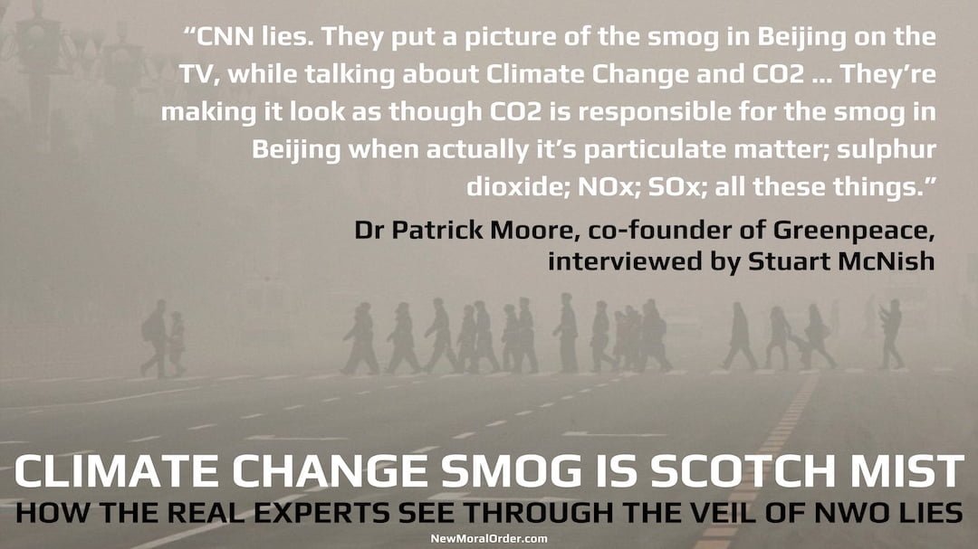 The Fog of NWO Lies. "CNN lies. They put a picture of the smog in Beijing on the TV, while talking about Climate Change and CO2 … They're making it look as though CO2 is responsible for the smog in Beijing when actually it's particulate matter; sulphur dioxide; NOx; SOx; all these things." Dr Patrick Moore, co-founder of Greenpeace, interviewed by Stuart McNish.