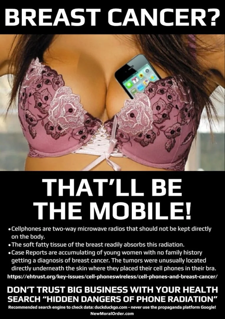 BREAST CANCER? That'll Be The Mobile. Cellphones are two-way microwave radios that should not be kept directly on the body. The soft fatty tissue of the breast readily absorbs this radiation. Case Reports are accumulating of young women with no family history getting a diagnosis of breast cancer. The tumors were unusually located directly underneath the skin where they placed their cell phones in their bra. Research has accumulated linking cell phone radiation to cancer. Doctors voice this advice: Women should not store their cell phones in their bra. https://ehtrust.org/key-issues/cell-phoneswireless/cell-phones-and-breast-cancer/ DON'T TRUST BIG BUSINESS WITH YOUR HEALTH. SEARCH "HIDDEN DANGERS OF PHONE RADIATION".