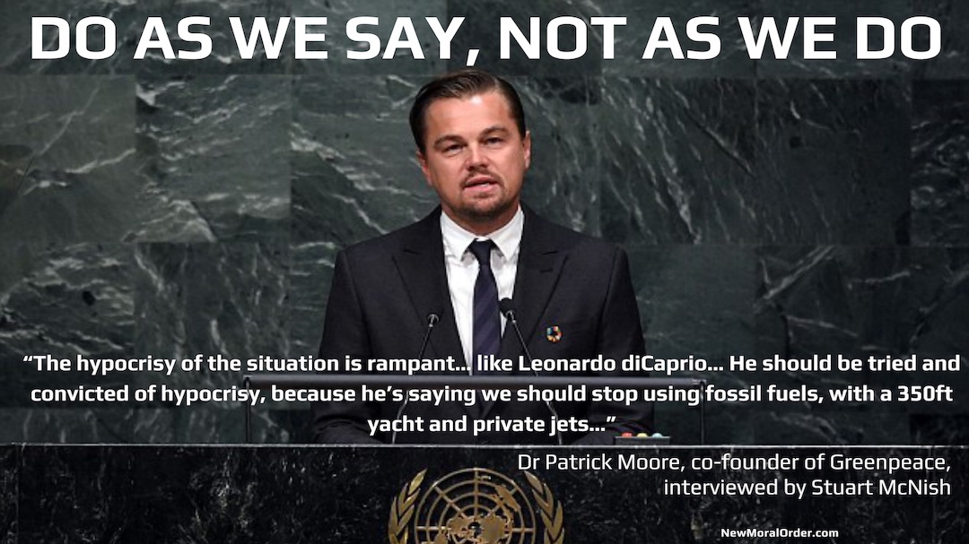 Do As We Say, Not As We Do! "The hypocrisy of the situation is rampant… like Leonardo diCaprio… He should be tried and convicted of hypocrisy, because he's saying we should stop using fossil fuels, with a 350ft yacht and private jets…" Dr Patrick Moore, co-founder of Greenpeace, interviewed by Stuart McNish