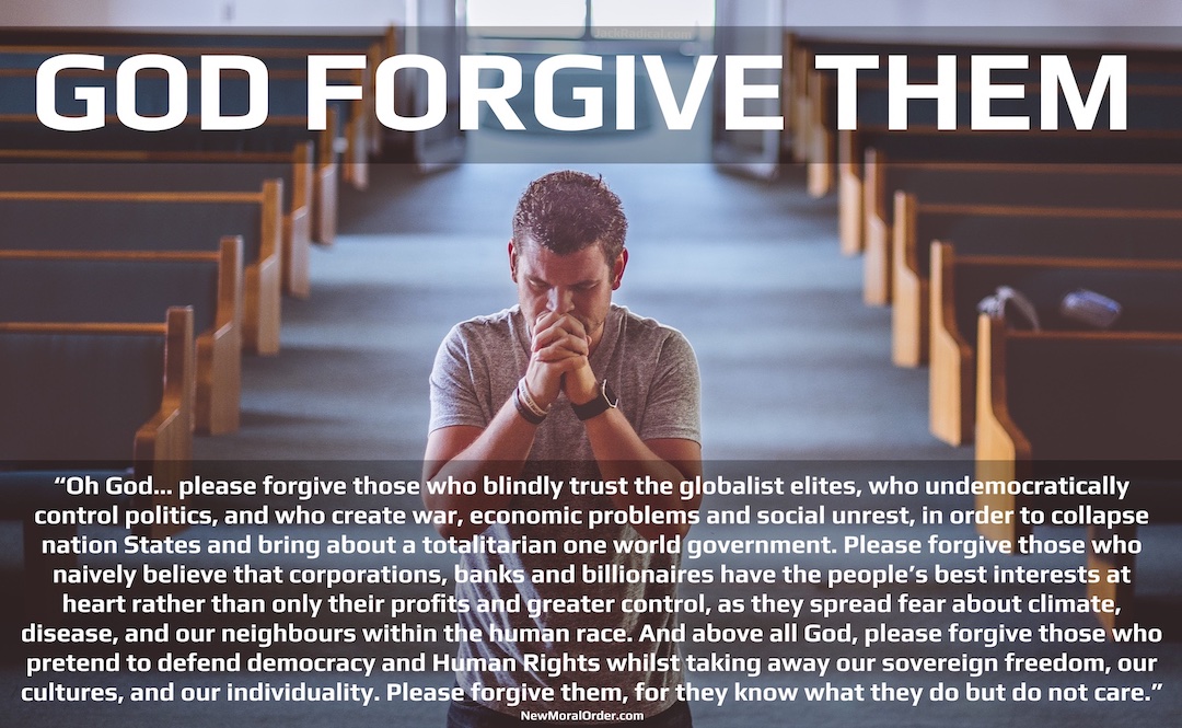 God Forgive Them. "Oh God… please forgive those who blindly trust the globalist elites, who undemocratically control politics, and who create war, economic problems and social unrest, in order to collapse nation States and bring about a totalitarian one world government. Please forgive those who naively believe that corporations, banks and billionaires have the people's best interests at heart rather than only their profits and greater control, as they spread fear about climate, disease, and our neighbours within the human race. And above all God, please forgive those who pretend to defend democracy and Human Rights whilst taking away our sovereign freedom, our cultures, and our individuality. Please forgive them, for they know what they do but do not care."