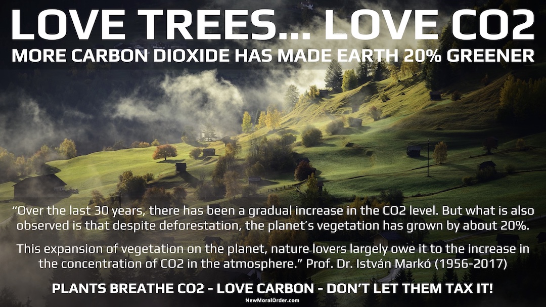 Love Trees. Love CO2. "Over the last 30 years, there has been a gradual increase in the CO2 level. But what is also observed is that despite deforestation, the planet's vegetation has grown by about 20%. This expansion of vegetation on the planet, nature lovers largely owe it to the increase in the concentration of CO2 in the atmosphere." Prof. Dr. István Markó (1956-2017) PLANTS BREATHE CO2 - LOVE CARBON - DON'T LET THEM TAX IT!