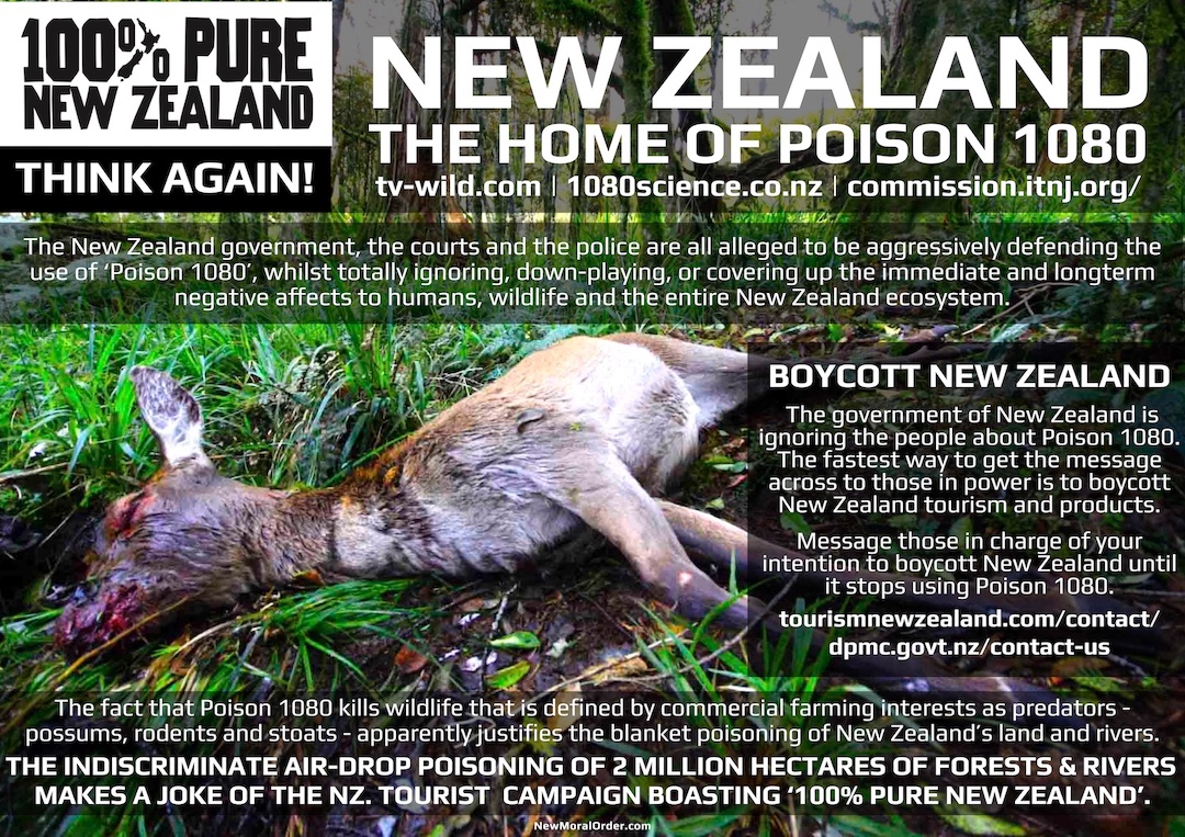 New Zealand - the home of Poison 1080. The New Zealand government, the courts and the police are all alleged to be aggressively defending the use of 'Poison 1080', whilst totally ignoring, down-playing, or covering up the immediate and longterm negative affects to humans, wildlife and the entire New Zealand ecosystem. BOYCOTT NEW ZEALAND! The government of New Zealand is ignoring the people about Poison 1080. The fastest way to get the message across to those in power is to boycott New Zealand tourism and products. Message those in charge of your intention to boycott New Zealand until it stops using Poison 1080. The fact that Poison 1080 kills wildlife that is defined by commercial farming interests as predators - possums, rodents and stoats - apparently justifies the blanket poisoning of New Zealand's land and rivers. THE INDISCRIMINATE AIR-DROP POISONING OF 2 MILLION HECTARES OF FORESTS & RIVERS MAKES A JOKE OF THE NZ. TOURIST CAMPAIGN BOASTING '100% PURE NEW ZEALAND'.