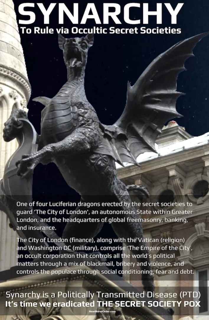 Synarchy & The Empire of the City Synarchy: To rule via occultic secret societies. One of four Luciferian dragons erected by the secret societies to guard 'The City of London', an autonomous State within Greater London, and the headquarters of global freemasonry, banking, and insurance. The City of London (finance), along with the Vatican (religion) and Washington DC (military), comprise 'The Empire of the City', an occult corporation that controls all the world's political matters through a mix of blackmail, bribery and violence, and controls the populace through social conditioning, fear and debt. Synarchy is a Politically Transmitted Disease (PTD). It's time we eradicated THE SECRET SOCIETY POX.