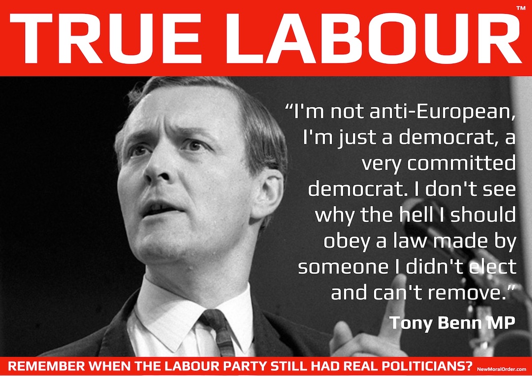 "I'm not anti-European, I'm just a democrat, a very committed democrat. I don't see why the hell I should obey a law made by someone I didn't elect and can't remove." Tony Been MP. Not New Labour, True Labour!