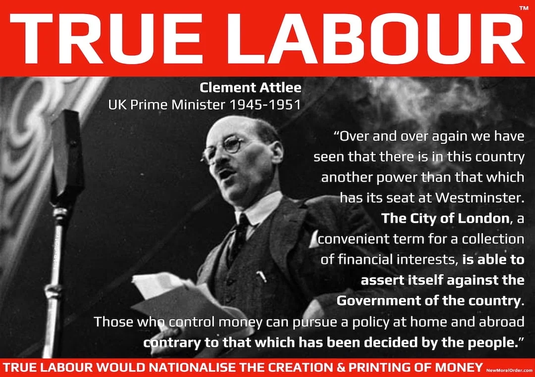TRUE LABOUR - The City of London - A Contrary Power to Democracy "Over and over again we have seen that there is in this country another power than that which has its seat at Westminster.
The City of London, a convenient term for a collection of financial interests, is able to assert itself against the Government of the country. Those who control money can pursue a policy at home and abroad contrary to that which has been decided by the people." Clement Attlee, UK Prime Minister 1945-1951. Not New Labour, True Labour!