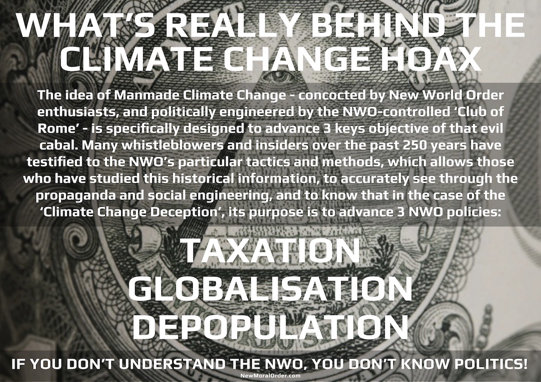 What's really behind the Climate Change Hoax. The idea of Manmade Climate Change - concocted by New World Order enthusiasts, and politically engineered by the NWO-controlled 'Club of Rome' - is specifically designed to advance 3 keys objective of that evil cabal. Many whistleblowers and insiders over the past 250 years have testified to the NWO's particular tactics and methods, which allows those who have studied this historical information, to accurately see through the propaganda and social engineering, and to know that in the case of the 'Climate Change Deception', its purpose is to advance 3 NWO policies: TAXATION, GLOBALISATION, DEPOPULATION. If you don't understand the NWO, you don't know politics.