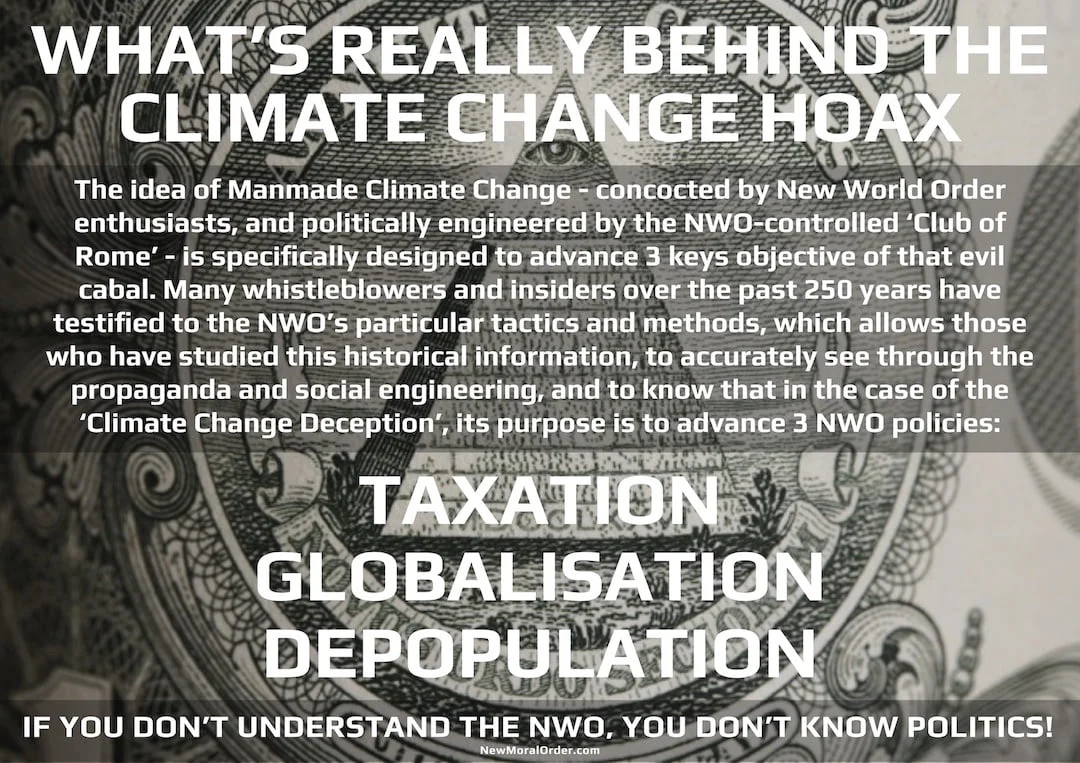 What's really behind the Climate Change Hoax. The idea of Manmade Climate Change - concocted by New World Order enthusiasts, and politically engineered by the NWO-controlled 'Club of Rome' - is specifically designed to advance 3 keys objective of that evil cabal. Many whistleblowers and insiders over the past 250 years have testified to the NWO's particular tactics and methods, which allows those who have studied this historical information, to accurately see through the propaganda and social engineering, and to know that in the case of the 'Climate Change Deception', its purpose is to advance 3 NWO policies: TAXATION, GLOBALISATION, DEPOPULATION. If you don't understand the NWO, you don't know politics.