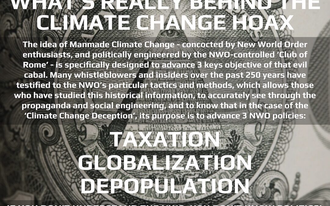 What's really behind the Climate Change Hoax. The idea of Manmade Climate Change - concocted by New World Order enthusiasts, and politically engineered by the NWO-controlled 'Club of Rome' - is specifically designed to advance 3 keys objective of that evil cabal. Many whistleblowers and insiders over the past 250 years have testified to the NWO's particular tactics and methods, which allows those who have studied this historical information, to accurately see through the propaganda and social engineering, and to know that in the case of the 'Climate Change Deception', its purpose is to advance 3 NWO policies: TAXATION, GLOBALIZATION, DEPOPULATION. If you don't understand the NWO, you don't know politics.