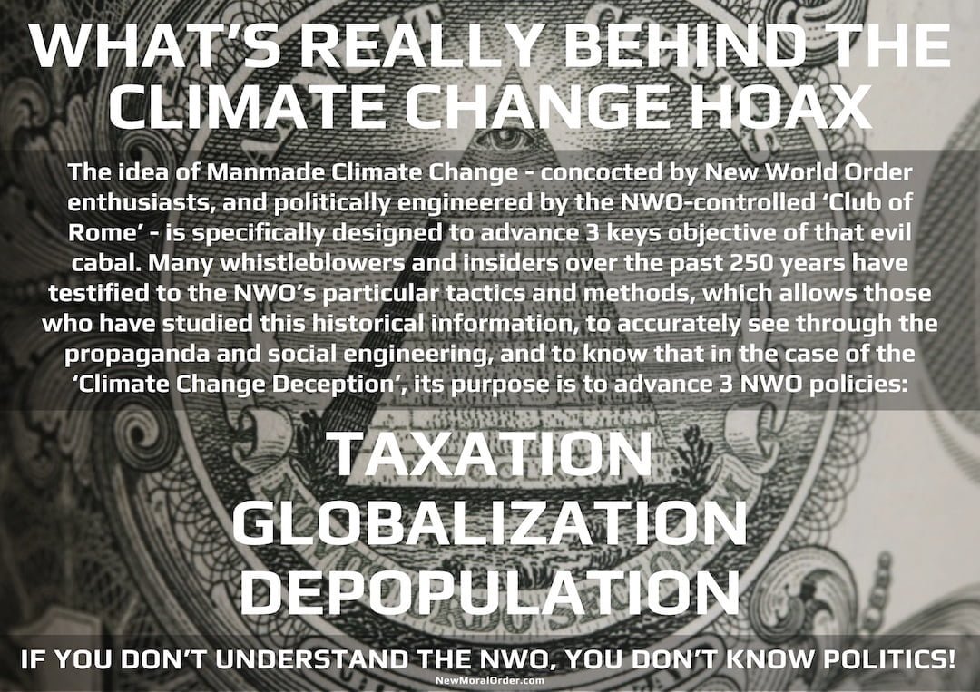 What's really behind the Climate Change Hoax. The idea of Manmade Climate Change - concocted by New World Order enthusiasts, and politically engineered by the NWO-controlled 'Club of Rome' - is specifically designed to advance 3 keys objective of that evil cabal. Many whistleblowers and insiders over the past 250 years have testified to the NWO's particular tactics and methods, which allows those who have studied this historical information, to accurately see through the propaganda and social engineering, and to know that in the case of the 'Climate Change Deception', its purpose is to advance 3 NWO policies: TAXATION, GLOBALIZATION, DEPOPULATION. If you don't understand the NWO, you don't know politics.