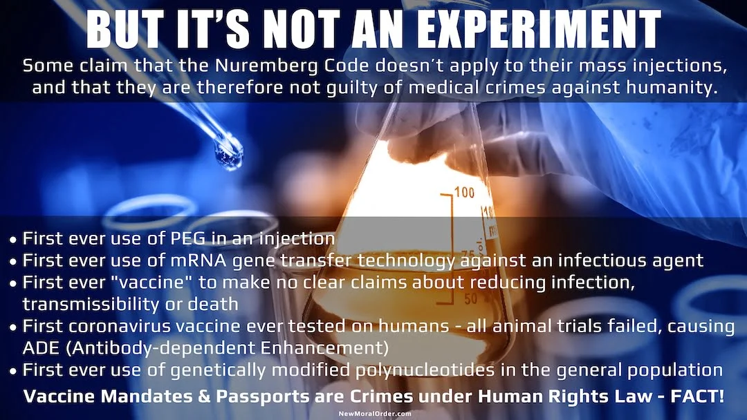 Some claim that the Nuremberg Code doesn't apply to their mass injections, and that they are therefore not guilty of medical crimes against humanity. First ever use of PEG in an injection. First ever use of mRNA gene transfer technology against an infectious agent. First ever "vaccine" to make no clear claims about reducing infection, transmissibility or death. First coronavirus vaccine ever tested on humans - all animal trials failed, causing ADE (Antibody-dependent Enhancement). First ever use of genetically modified polynucleotides in the general population. Vaccine Mandates & Passports are Crimes under Human Rights Law - FACT!