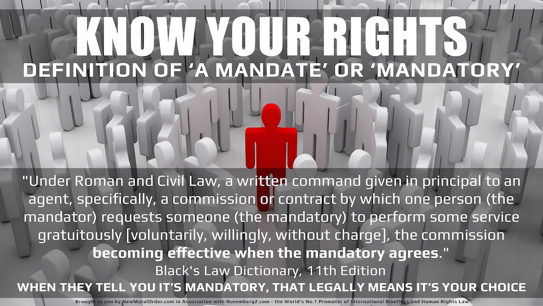 The Legal Definition of a Mandate & Mandatory: "Under Roman and Civil Law, a written command given in principal to an agent, specifically, a commission or contract by which one person (the mandator) requests someone (the mandatory) to perform some service gratuitously [voluntarily, willingly, without charge], the commission becoming effective when the mandatory agrees." Black's Law Dictionary, 11th Edition WHEN THEY TELL YOU IT'S MANDATORY, THAT LEGALLY MEANS IT'S YOUR CHOICE!