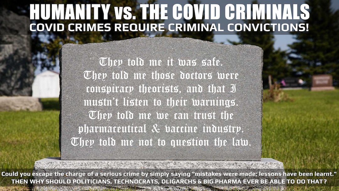 HUMANITY vs. THE COVID CRIMINALS. COVID CRIMES REQUIRE CRIMINAL CONVICTIONS! "They told me it was safe. They told me those doctors were conspiracy theorists, and that I mustn't listen to their warnings. They told me we can trust the pharmaceutical & vaccine industry. They told me not to question the law." Could you escape the charge of a serious crime by simply saying "mistakes were made; lessons have been learnt." THEN WHY SHOULD POLITICIANS, TECHNOCRATS, OLIGARCHS & BIG PHARMA EVER BE ABLE TO DO THAT?