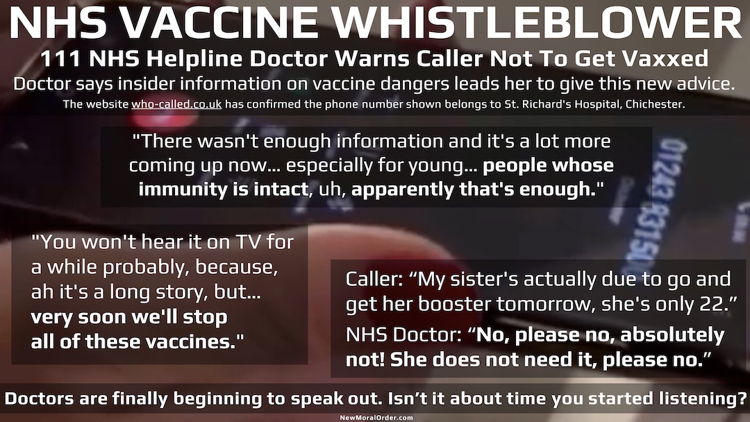 NHS Doctor says, "There wasn't enough information and it's a lot more coming up now… especially for young… people whose immunity is intact, uh, apparently that's enough." "You won't hear it on TV for a while probably, because, ah it's a long story, but… very soon we'll stop all of these vaccines." "My sister's actually due to go and get her booster tomorrow, she's only 22." NHS Doctor: "No, please no, absolutely not! She does not need it, please no."