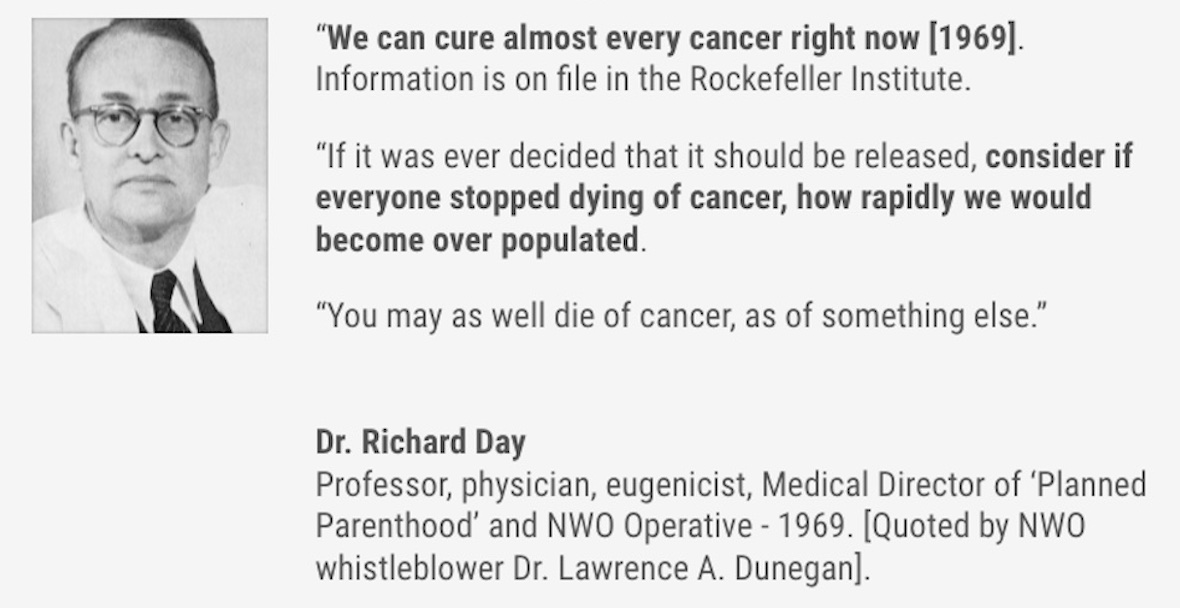 "We can cure almost every cancer right now [1969]. Information is on file in the Rockefeller Institute. "If it was ever decided that it should be released, consider if everyone stopped dying of cancer, how rapidly we would become over populated. "You may as well die of cancer, as of something else." Dr. Richard Day Professor, physician, eugenicist, Medical Director of 'Planned Parenthood' and NWO Operative - 1969. [Quoted by NWO whistleblower Dr. Lawrence A. Dunegan].