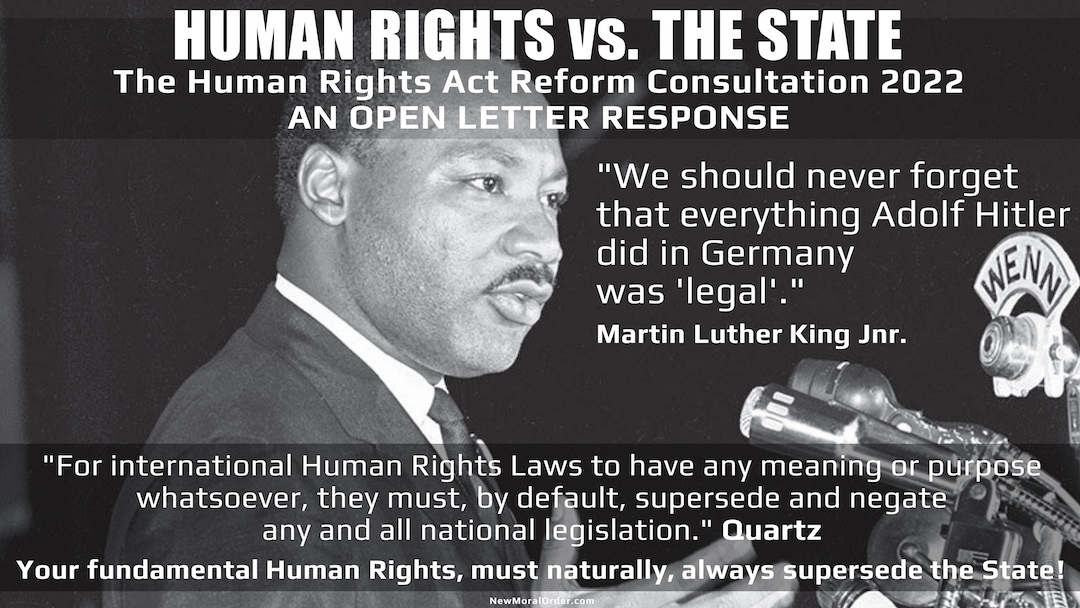 HUMAN RIGHTS vs. THE STATE The Human Rights Act Reform Consultation 2022  AN OPEN LETTER RESPONSE. "We should never forget that everything Adolf Hitler did in Germany was 'legal'." Martin Luther King Jnr. "For international Human Rights Laws to have any meaning or purpose whatsoever, they must, by default, supersede and negate any and all national legislation." Quartz