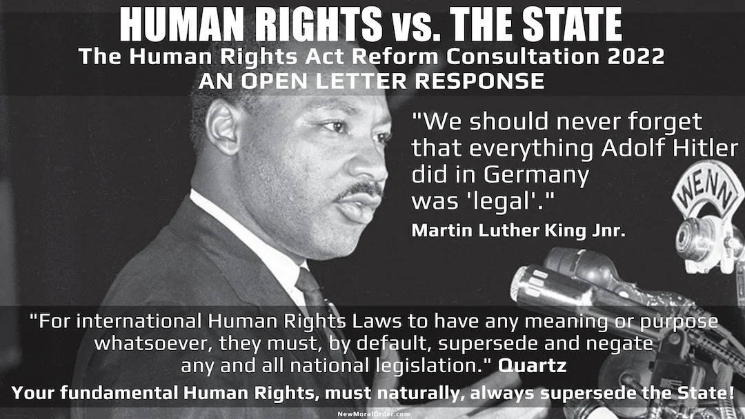 HUMAN RIGHTS vs. THE STATE The Human Rights Act Reform Consultation 2022  AN OPEN LETTER RESPONSE. "We should never forget that everything Adolf Hitler did in Germany was 'legal'." Martin Luther King Jnr. "For international Human Rights Laws to have any meaning or purpose whatsoever, they must, by default, supersede and negate any and all national legislation." Quartz