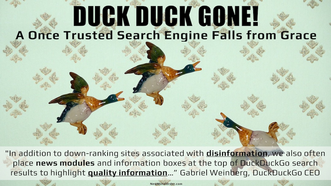 Duck Duck Gone! A Once Trusted Search Engine Falls from Grace. "In addition to down-ranking sites associated with disinformation, we also often place news modules and information boxes at the top of DuckDuckGo search results to highlight quality information…" Gabriel Weinberg, DuckDuckGo CEO