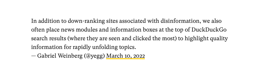 "In addition to down-ranking sites associated with disinformation, we also often place news modules and information boxes at the top of DuckDuckGo search results (where they are seen and clicked the most) to highlight quality information for rapidly unfolding topics." DuckDuckGo CEO Gabriel Weinberg's Statement @yegg 10.03.22