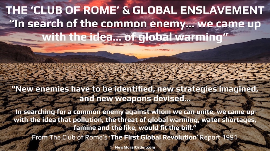 The Club of Rome & Global Enslavement. "New enemies have to be identified, new strategies imagined, and new weapons devised…  In searching for a common enemy against whom we can unite, we came up with the idea that pollution, the threat of global warming, water shortages, famine and the like, would fit the bill." From The Club of Rome's 'The First Global Revolution' Report 1991