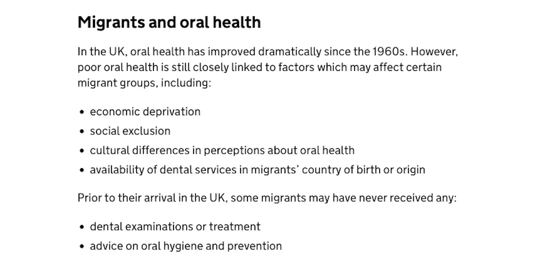 'Migrants and Oral Health' UK Government website page - 'Dental health. migrant health guide'. "Prior to their arrival in the UK, some migrants may have never received any dental examinations or treatment or advice on oral hygiene and prevention." UK Govt.
