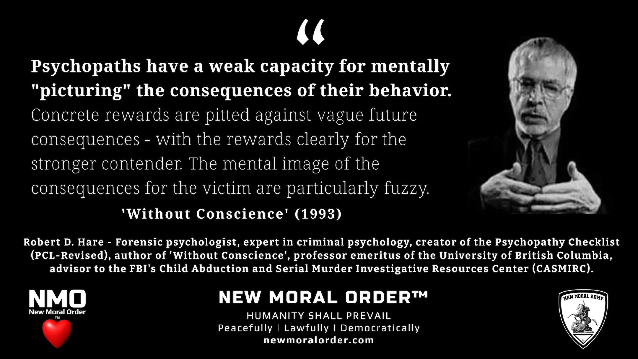 Robert D. Hare quote - "Psychopaths have a weak capacity for mentally "picturing" the consequences of their behavior. Concrete rewards are pitted against vague future consequences - with the rewards clearly for the stronger contender. The mental image of the consequences for the victim are particularly fuzzy." - NMO™ Quote with Image 16.9 Ratio. Robert D. Hare quote - "Psychopaths have a weak capacity for mentally "picturing" the consequences of their behavior. Concrete rewards are pitted against vague future consequences - with the rewards clearly for the stronger contender. The mental image of the consequences for the victim are particularly fuzzy." - NMO™ Quote with Image 16.9 Ratio.