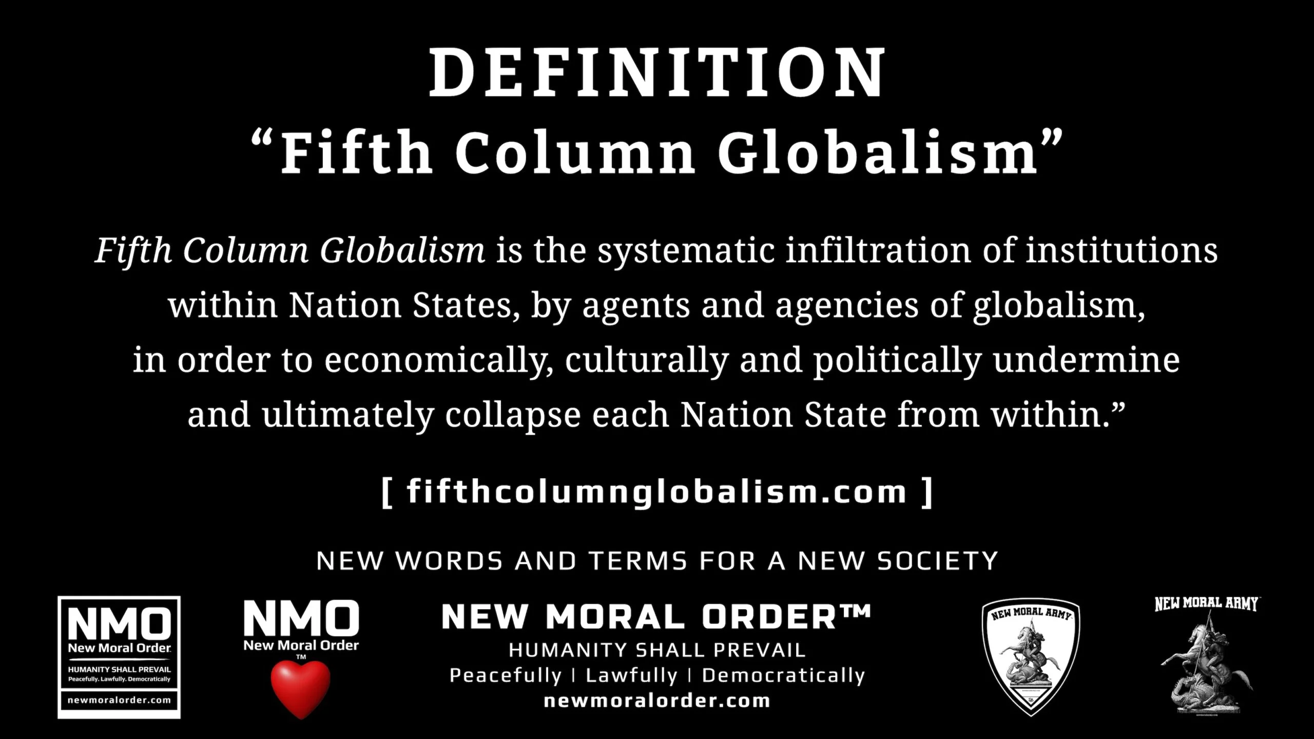 Definition of the Term "Fifth Column Globalism" - newmoralorder.com Definition of the Term "Fifth Column Globalism" - Fifth Column Globalism refers to the systematic infiltration of institutions within Nation States by agents and agencies of globalism, in order to economically, culturally and politically undermine and ultimately collapse each Nation State from within. - newmoralorder.com